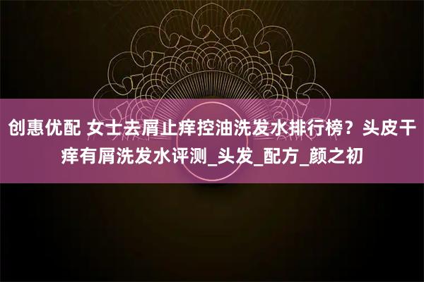 创惠优配 女士去屑止痒控油洗发水排行榜？头皮干痒有屑洗发水评测_头发_配方_颜之初