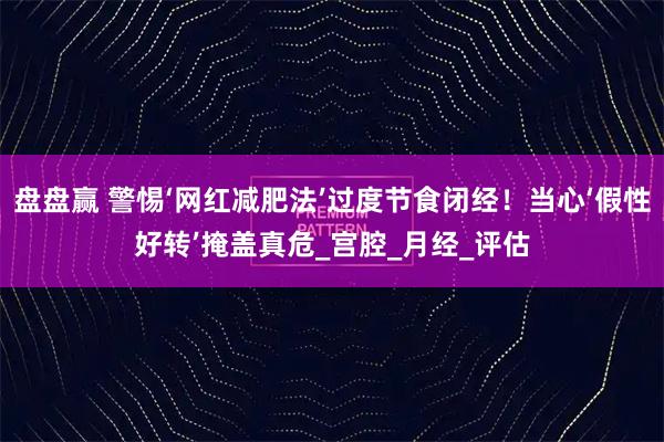 盘盘赢 警惕‘网红减肥法’过度节食闭经！当心‘假性好转’掩盖真危_宫腔_月经_评估