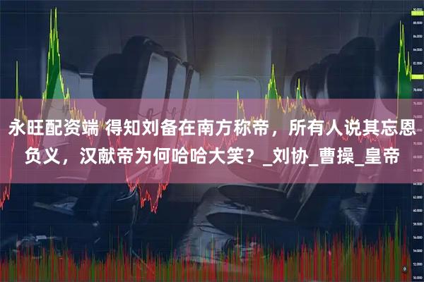 永旺配资端 得知刘备在南方称帝，所有人说其忘恩负义，汉献帝为何哈哈大笑？_刘协_曹操_皇帝