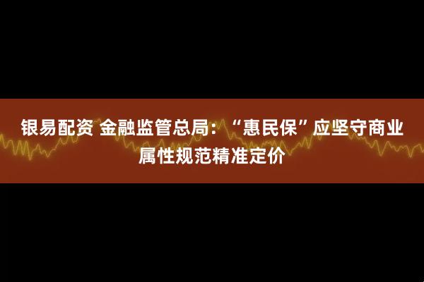 银易配资 金融监管总局：“惠民保”应坚守商业属性规范精准定价