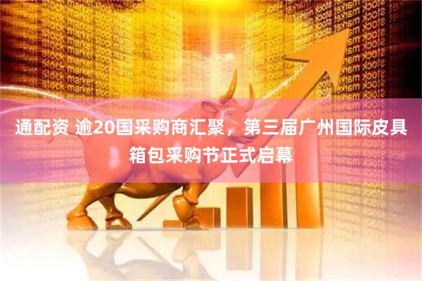 通配资 逾20国采购商汇聚，第三届广州国际皮具箱包采购节正式启幕