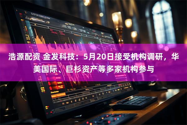 浩源配资 金发科技：5月20日接受机构调研，华美国际、巨杉资产等多家机构参与