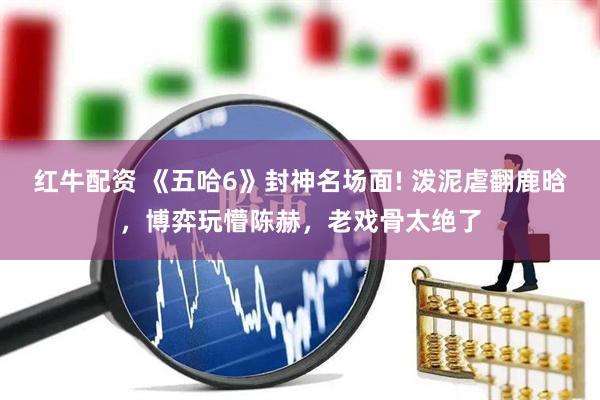 红牛配资 《五哈6》封神名场面! 泼泥虐翻鹿晗，博弈玩懵陈赫，老戏骨太绝了