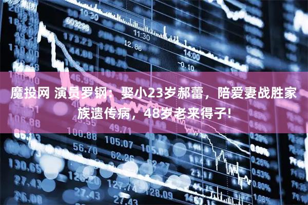 魔投网 演员罗钢：娶小23岁郝蕾，陪爱妻战胜家族遗传病，48岁老来得子!