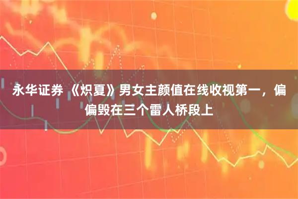 永华证券 《炽夏》男女主颜值在线收视第一，偏偏毁在三个雷人桥段上