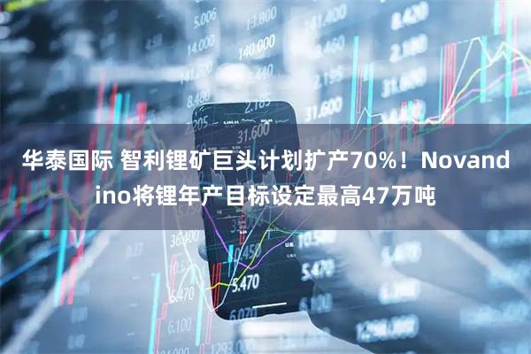 华泰国际 智利锂矿巨头计划扩产70%！Novandino将锂年产目标设定最高47万吨