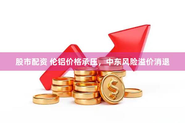 股市配资 伦铝价格承压，中东风险溢价消退