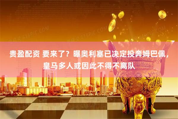 贵盈配资 要来了？曝奥利塞已决定投奔姆巴佩，皇马多人或因此不得不离队