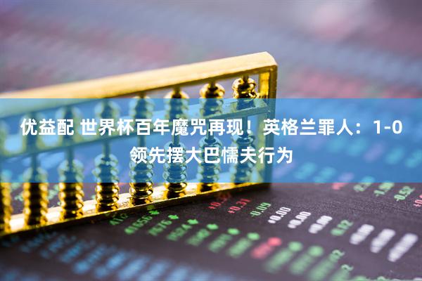 优益配 世界杯百年魔咒再现！英格兰罪人：1-0领先摆大巴懦夫行为