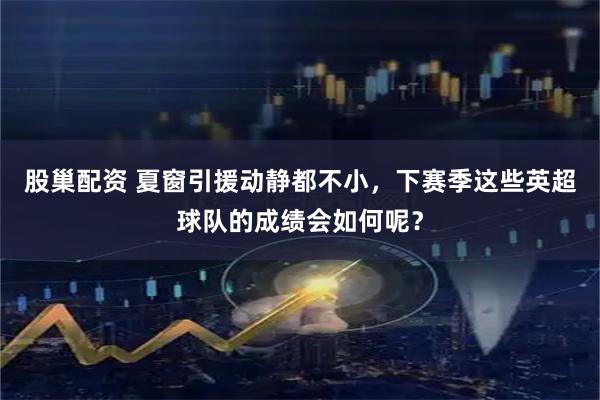 股巢配资 夏窗引援动静都不小，下赛季这些英超球队的成绩会如何呢？