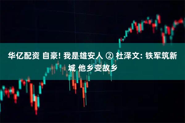 华亿配资 自豪! 我是雄安人 ② 杜泽文: 铁军筑新城 他乡变故乡