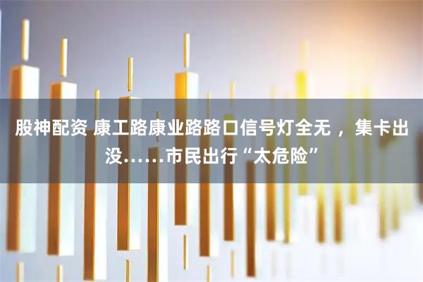 股神配资 康工路康业路路口信号灯全无 ，集卡出没……市民出行“太危险”